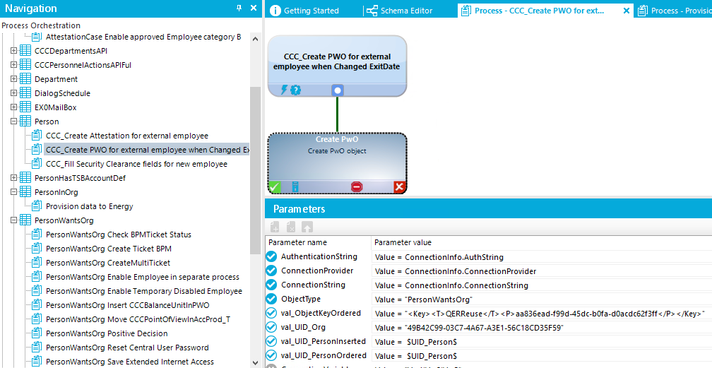 Navigation Process Orchestration AttestationCase Enableapproved Employeecategory8 CCCDepartmentsAP CCCPersonneIActionsAPIFuI Department DialogScheduIe EXOMai130x person g] CCC_Create Attestation for external employee g] CCC Create PINO for external employee when Changed E) g] CCC Fill SecurityCIeararrce fields for new employee PersonHasTS&AccountDef PersonInOrg Provision data to Energy PersonWa ntsOrg g] PersonWantsOrg Check 8PMTicket Status g] PersonWantsOrg Create Ticket 8PM g] PersonWantsOrg CreateMuItiTicket g] PersonWantsOrg Enable Employee in separate process g] PersonWantsOrg Enable Temporary Disabled Employee g] PersonWantsOrg Insert CCC&aIarKelJnitInPVVO g] PersonWantsOrg Move CCCPointONle-wIrAccProd_T g] PersonWantsOrg Positive Decision g] PersonWantsOrg Reset Central user Password g] PersonWantsOrg Save Extended Internet Access O G etting Started Schema Editor Process - CCC_Create PWO for ext... Process - Provisic CCC Create PWO for external employee when Changed ExitDate Cræte o bjEt Param eters Parameter name Authenticationstring Connectionprovider ConnectionString Objectwpe val_ObjectKeyOrdered val UlD.org val LIID Personlnserted val JID PersonOrdered Parameter value Value = Connectionlnfo.AuthString Value = Connectionlnfo.ConnectionProvider Value = Connectionlnfo.ConnectionString Value = •personWantsOrg• Value = < • </Key Value = •49842C99-03C74A67-A3E1-56C18CD35F5Y SUID_PersonS Value = SUID_PersonS Value = 